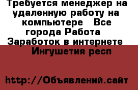 Требуется менеджер на удаленную работу на компьютере - Все города Работа » Заработок в интернете   . Ингушетия респ.